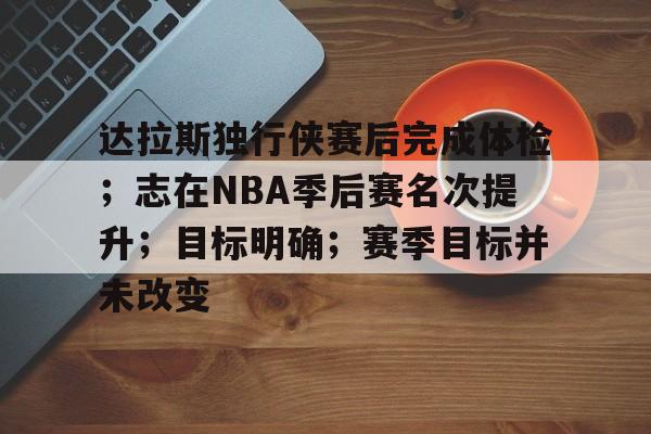 开云平台-关于达拉斯独行侠赛后完成体检；志在NBA季后赛名次提升；目标明确；赛季目标并未改变的信息