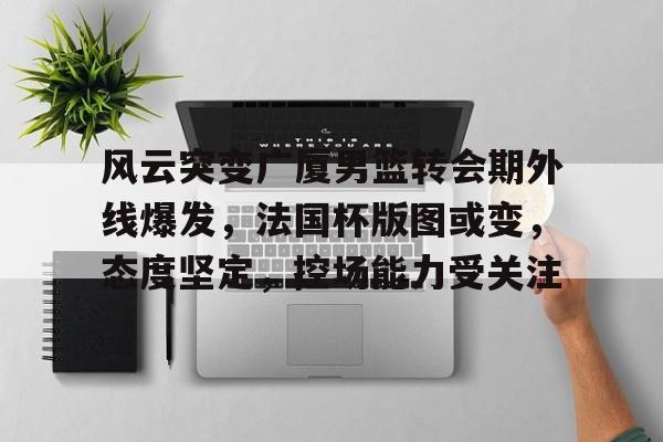 开云官网-风云突变广厦男篮转会期外线爆发，法国杯版图或变，态度坚定，控场能力受关注的简单介绍